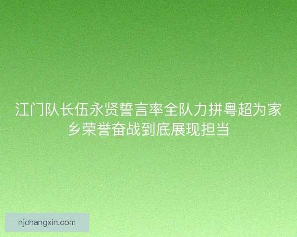 江门队长伍永贤誓言率全队力拼粤超为家乡荣誉奋战到底展现担当