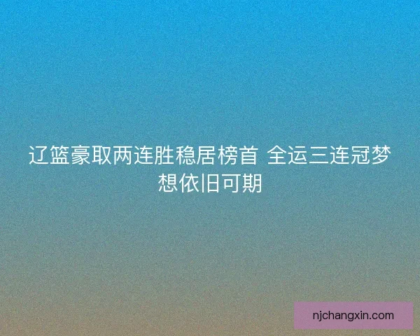 辽篮豪取两连胜稳居榜首 全运三连冠梦想依旧可期