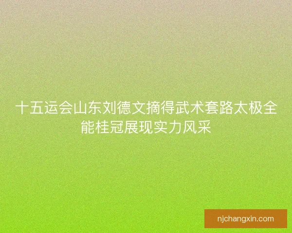 十五运会山东刘德文摘得武术套路太极全能桂冠展现实力风采