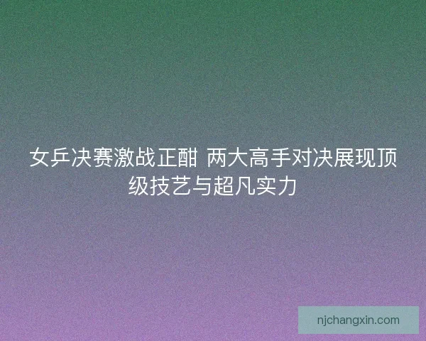 女乒决赛激战正酣 两大高手对决展现顶级技艺与超凡实力