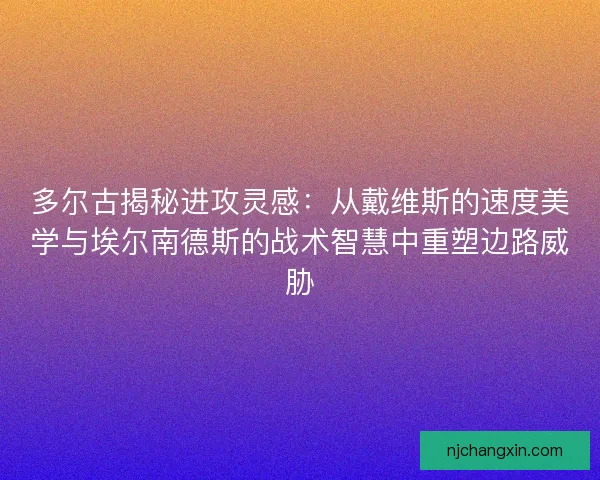 多尔古揭秘进攻灵感：从戴维斯的速度美学与埃尔南德斯的战术智慧中重塑边路威胁