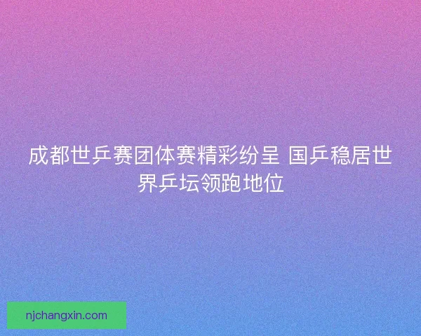 成都世乒赛团体赛精彩纷呈 国乒稳居世界乒坛领跑地位